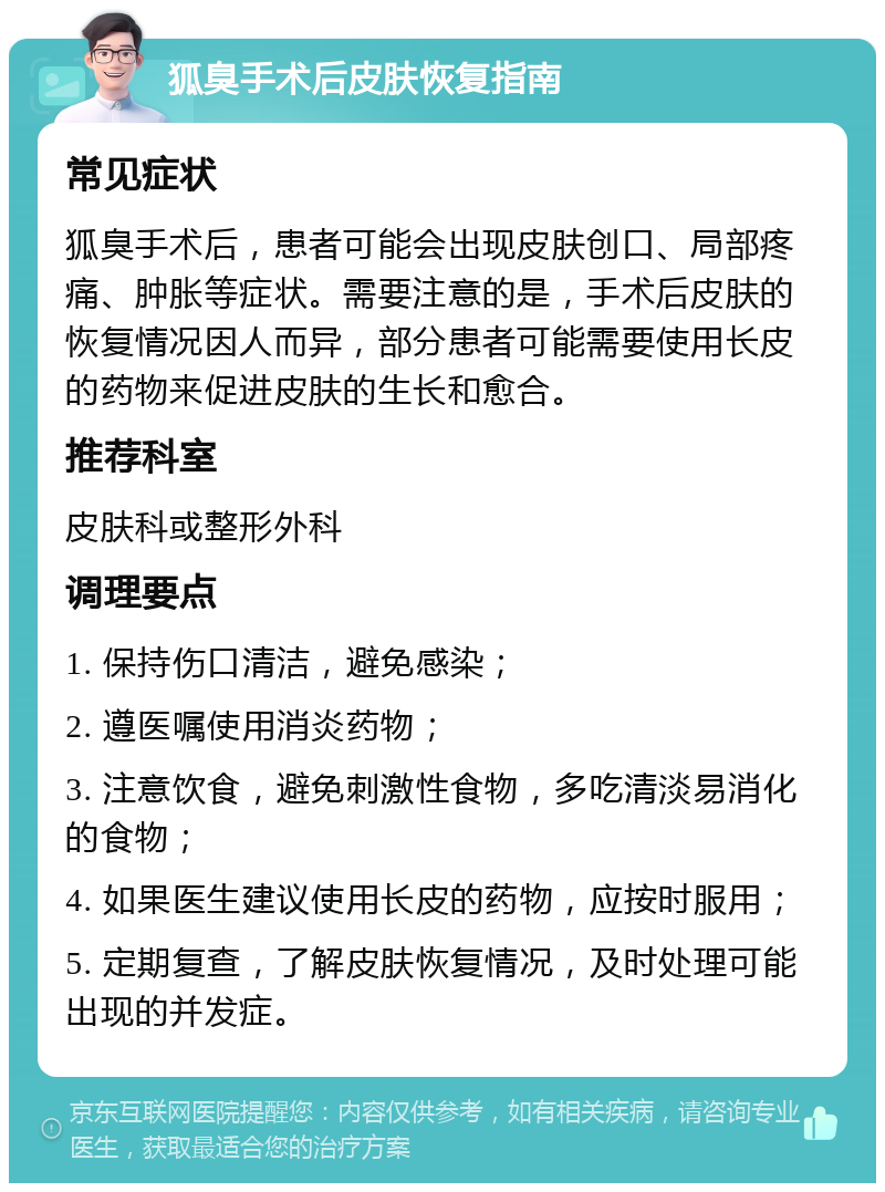 狐臭手术后皮肤恢复指南 常见症状 狐臭手术后，患者可能会出现皮肤创口、局部疼痛、肿胀等症状。需要注意的是，手术后皮肤的恢复情况因人而异，部分患者可能需要使用长皮的药物来促进皮肤的生长和愈合。 推荐科室 皮肤科或整形外科 调理要点 1. 保持伤口清洁，避免感染； 2. 遵医嘱使用消炎药物； 3. 注意饮食，避免刺激性食物，多吃清淡易消化的食物； 4. 如果医生建议使用长皮的药物，应按时服用； 5. 定期复查，了解皮肤恢复情况，及时处理可能出现的并发症。