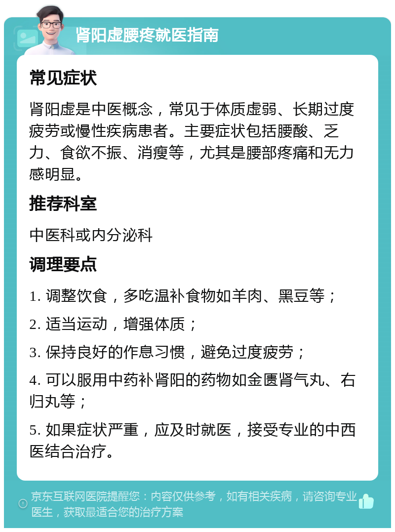 肾阳虚腰疼就医指南 常见症状 肾阳虚是中医概念，常见于体质虚弱、长期过度疲劳或慢性疾病患者。主要症状包括腰酸、乏力、食欲不振、消瘦等，尤其是腰部疼痛和无力感明显。 推荐科室 中医科或内分泌科 调理要点 1. 调整饮食，多吃温补食物如羊肉、黑豆等； 2. 适当运动，增强体质； 3. 保持良好的作息习惯，避免过度疲劳； 4. 可以服用中药补肾阳的药物如金匮肾气丸、右归丸等； 5. 如果症状严重，应及时就医，接受专业的中西医结合治疗。