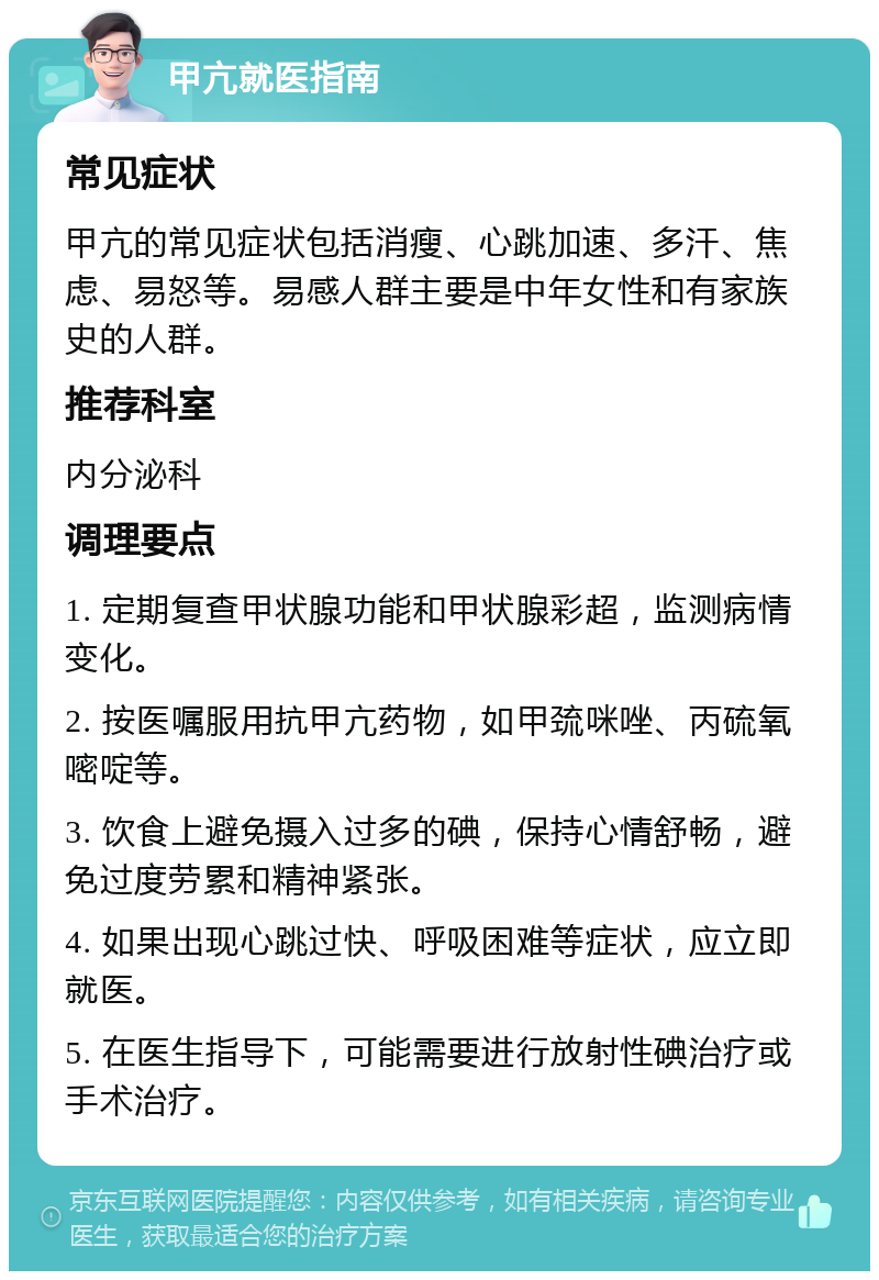 甲亢就医指南 常见症状 甲亢的常见症状包括消瘦、心跳加速、多汗、焦虑、易怒等。易感人群主要是中年女性和有家族史的人群。 推荐科室 内分泌科 调理要点 1. 定期复查甲状腺功能和甲状腺彩超，监测病情变化。 2. 按医嘱服用抗甲亢药物，如甲巯咪唑、丙硫氧嘧啶等。 3. 饮食上避免摄入过多的碘，保持心情舒畅，避免过度劳累和精神紧张。 4. 如果出现心跳过快、呼吸困难等症状，应立即就医。 5. 在医生指导下，可能需要进行放射性碘治疗或手术治疗。