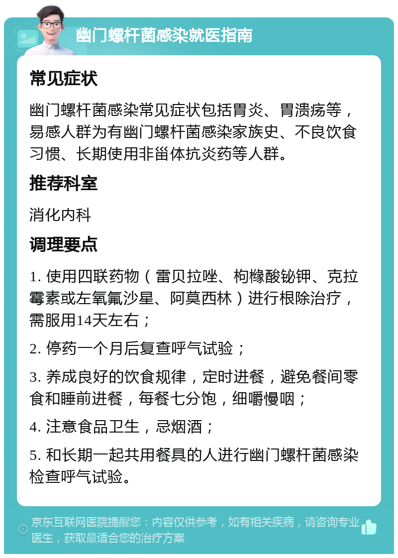 幽门螺杆菌感染就医指南 常见症状 幽门螺杆菌感染常见症状包括胃炎、胃溃疡等，易感人群为有幽门螺杆菌感染家族史、不良饮食习惯、长期使用非甾体抗炎药等人群。 推荐科室 消化内科 调理要点 1. 使用四联药物（雷贝拉唑、枸橼酸铋钾、克拉霉素或左氧氟沙星、阿莫西林）进行根除治疗，需服用14天左右； 2. 停药一个月后复查呼气试验； 3. 养成良好的饮食规律，定时进餐，避免餐间零食和睡前进餐，每餐七分饱，细嚼慢咽； 4. 注意食品卫生，忌烟酒； 5. 和长期一起共用餐具的人进行幽门螺杆菌感染检查呼气试验。