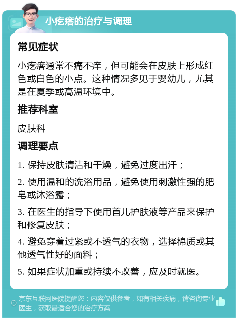 小疙瘩的治疗与调理 常见症状 小疙瘩通常不痛不痒，但可能会在皮肤上形成红色或白色的小点。这种情况多见于婴幼儿，尤其是在夏季或高温环境中。 推荐科室 皮肤科 调理要点 1. 保持皮肤清洁和干燥，避免过度出汗； 2. 使用温和的洗浴用品，避免使用刺激性强的肥皂或沐浴露； 3. 在医生的指导下使用首儿护肤液等产品来保护和修复皮肤； 4. 避免穿着过紧或不透气的衣物，选择棉质或其他透气性好的面料； 5. 如果症状加重或持续不改善，应及时就医。