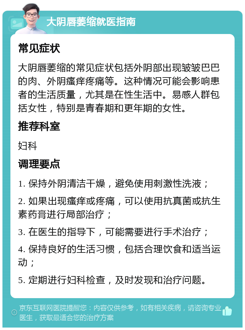 大阴唇萎缩就医指南 常见症状 大阴唇萎缩的常见症状包括外阴部出现皱皱巴巴的肉、外阴瘙痒疼痛等。这种情况可能会影响患者的生活质量，尤其是在性生活中。易感人群包括女性，特别是青春期和更年期的女性。 推荐科室 妇科 调理要点 1. 保持外阴清洁干燥，避免使用刺激性洗液； 2. 如果出现瘙痒或疼痛，可以使用抗真菌或抗生素药膏进行局部治疗； 3. 在医生的指导下，可能需要进行手术治疗； 4. 保持良好的生活习惯，包括合理饮食和适当运动； 5. 定期进行妇科检查，及时发现和治疗问题。