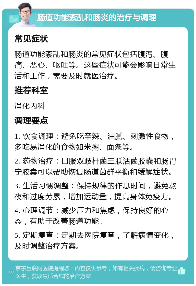 肠道功能紊乱和肠炎的治疗与调理 常见症状 肠道功能紊乱和肠炎的常见症状包括腹泻、腹痛、恶心、呕吐等。这些症状可能会影响日常生活和工作，需要及时就医治疗。 推荐科室 消化内科 调理要点 1. 饮食调理：避免吃辛辣、油腻、刺激性食物，多吃易消化的食物如米粥、面条等。 2. 药物治疗：口服双歧杆菌三联活菌胶囊和肠胃宁胶囊可以帮助恢复肠道菌群平衡和缓解症状。 3. 生活习惯调整：保持规律的作息时间，避免熬夜和过度劳累，增加运动量，提高身体免疫力。 4. 心理调节：减少压力和焦虑，保持良好的心态，有助于改善肠道功能。 5. 定期复查：定期去医院复查，了解病情变化，及时调整治疗方案。