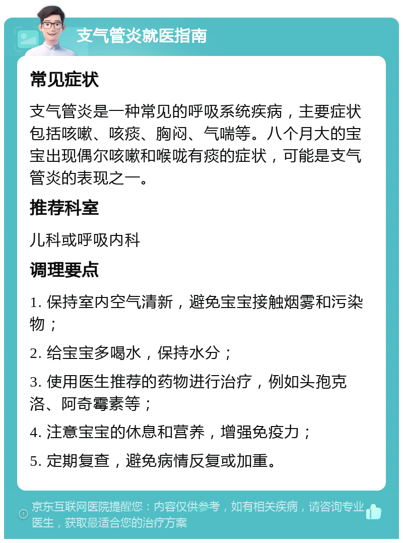 支气管炎就医指南 常见症状 支气管炎是一种常见的呼吸系统疾病，主要症状包括咳嗽、咳痰、胸闷、气喘等。八个月大的宝宝出现偶尔咳嗽和喉咙有痰的症状，可能是支气管炎的表现之一。 推荐科室 儿科或呼吸内科 调理要点 1. 保持室内空气清新，避免宝宝接触烟雾和污染物； 2. 给宝宝多喝水，保持水分； 3. 使用医生推荐的药物进行治疗，例如头孢克洛、阿奇霉素等； 4. 注意宝宝的休息和营养，增强免疫力； 5. 定期复查，避免病情反复或加重。