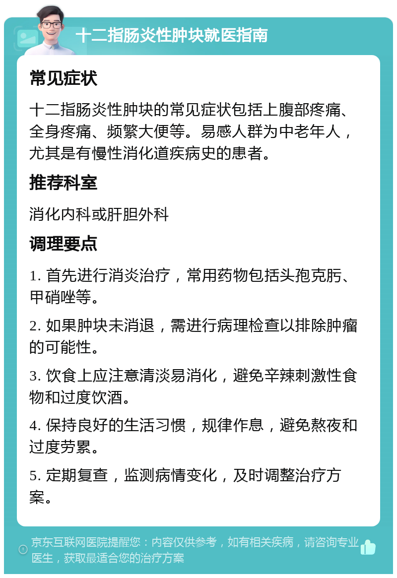 十二指肠炎性肿块就医指南 常见症状 十二指肠炎性肿块的常见症状包括上腹部疼痛、全身疼痛、频繁大便等。易感人群为中老年人，尤其是有慢性消化道疾病史的患者。 推荐科室 消化内科或肝胆外科 调理要点 1. 首先进行消炎治疗，常用药物包括头孢克肟、甲硝唑等。 2. 如果肿块未消退，需进行病理检查以排除肿瘤的可能性。 3. 饮食上应注意清淡易消化，避免辛辣刺激性食物和过度饮酒。 4. 保持良好的生活习惯，规律作息，避免熬夜和过度劳累。 5. 定期复查，监测病情变化，及时调整治疗方案。