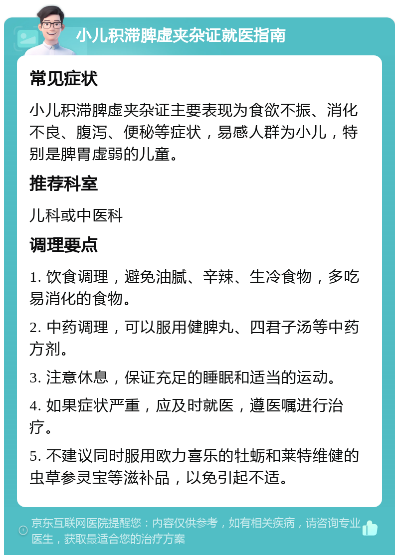 小儿积滞脾虚夹杂证就医指南 常见症状 小儿积滞脾虚夹杂证主要表现为食欲不振、消化不良、腹泻、便秘等症状，易感人群为小儿，特别是脾胃虚弱的儿童。 推荐科室 儿科或中医科 调理要点 1. 饮食调理，避免油腻、辛辣、生冷食物，多吃易消化的食物。 2. 中药调理，可以服用健脾丸、四君子汤等中药方剂。 3. 注意休息，保证充足的睡眠和适当的运动。 4. 如果症状严重，应及时就医，遵医嘱进行治疗。 5. 不建议同时服用欧力喜乐的牡蛎和莱特维健的虫草参灵宝等滋补品，以免引起不适。