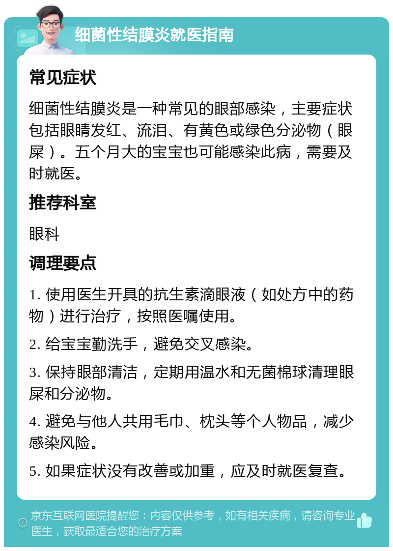 细菌性结膜炎就医指南 常见症状 细菌性结膜炎是一种常见的眼部感染，主要症状包括眼睛发红、流泪、有黄色或绿色分泌物（眼屎）。五个月大的宝宝也可能感染此病，需要及时就医。 推荐科室 眼科 调理要点 1. 使用医生开具的抗生素滴眼液（如处方中的药物）进行治疗，按照医嘱使用。 2. 给宝宝勤洗手，避免交叉感染。 3. 保持眼部清洁，定期用温水和无菌棉球清理眼屎和分泌物。 4. 避免与他人共用毛巾、枕头等个人物品，减少感染风险。 5. 如果症状没有改善或加重，应及时就医复查。