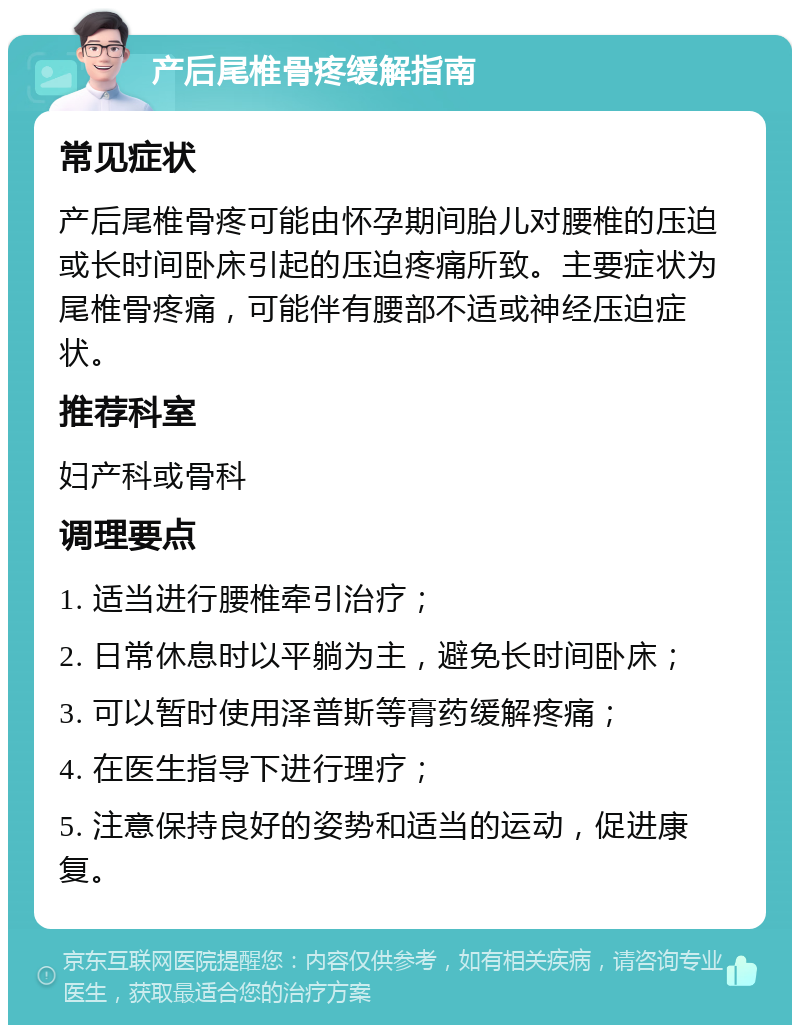 产后尾椎骨疼缓解指南 常见症状 产后尾椎骨疼可能由怀孕期间胎儿对腰椎的压迫或长时间卧床引起的压迫疼痛所致。主要症状为尾椎骨疼痛，可能伴有腰部不适或神经压迫症状。 推荐科室 妇产科或骨科 调理要点 1. 适当进行腰椎牵引治疗； 2. 日常休息时以平躺为主，避免长时间卧床； 3. 可以暂时使用泽普斯等膏药缓解疼痛； 4. 在医生指导下进行理疗； 5. 注意保持良好的姿势和适当的运动，促进康复。