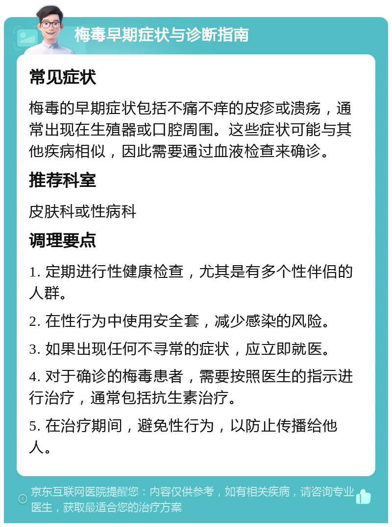 梅毒早期症状与诊断指南 常见症状 梅毒的早期症状包括不痛不痒的皮疹或溃疡，通常出现在生殖器或口腔周围。这些症状可能与其他疾病相似，因此需要通过血液检查来确诊。 推荐科室 皮肤科或性病科 调理要点 1. 定期进行性健康检查，尤其是有多个性伴侣的人群。 2. 在性行为中使用安全套，减少感染的风险。 3. 如果出现任何不寻常的症状，应立即就医。 4. 对于确诊的梅毒患者，需要按照医生的指示进行治疗，通常包括抗生素治疗。 5. 在治疗期间，避免性行为，以防止传播给他人。