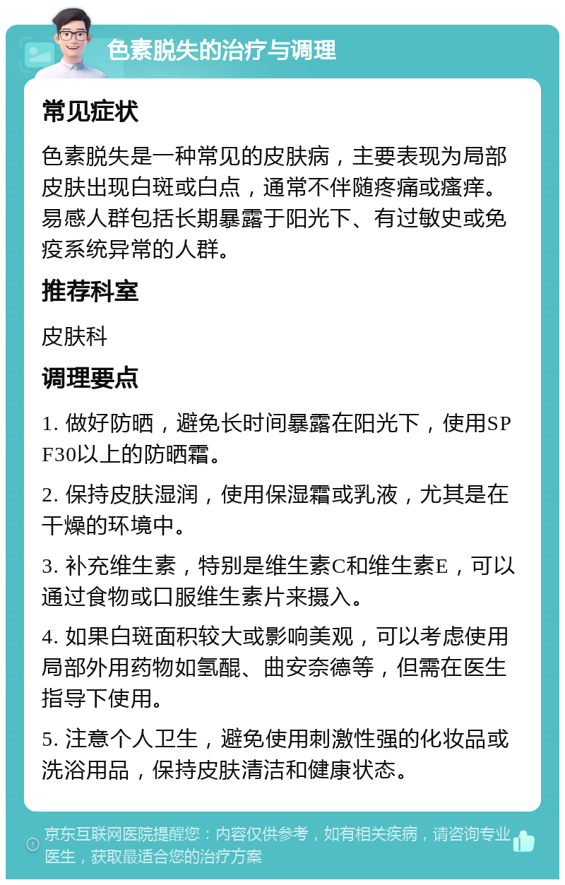 色素脱失的治疗与调理 常见症状 色素脱失是一种常见的皮肤病，主要表现为局部皮肤出现白斑或白点，通常不伴随疼痛或瘙痒。易感人群包括长期暴露于阳光下、有过敏史或免疫系统异常的人群。 推荐科室 皮肤科 调理要点 1. 做好防晒，避免长时间暴露在阳光下，使用SPF30以上的防晒霜。 2. 保持皮肤湿润，使用保湿霜或乳液，尤其是在干燥的环境中。 3. 补充维生素，特别是维生素C和维生素E，可以通过食物或口服维生素片来摄入。 4. 如果白斑面积较大或影响美观，可以考虑使用局部外用药物如氢醌、曲安奈德等，但需在医生指导下使用。 5. 注意个人卫生，避免使用刺激性强的化妆品或洗浴用品，保持皮肤清洁和健康状态。