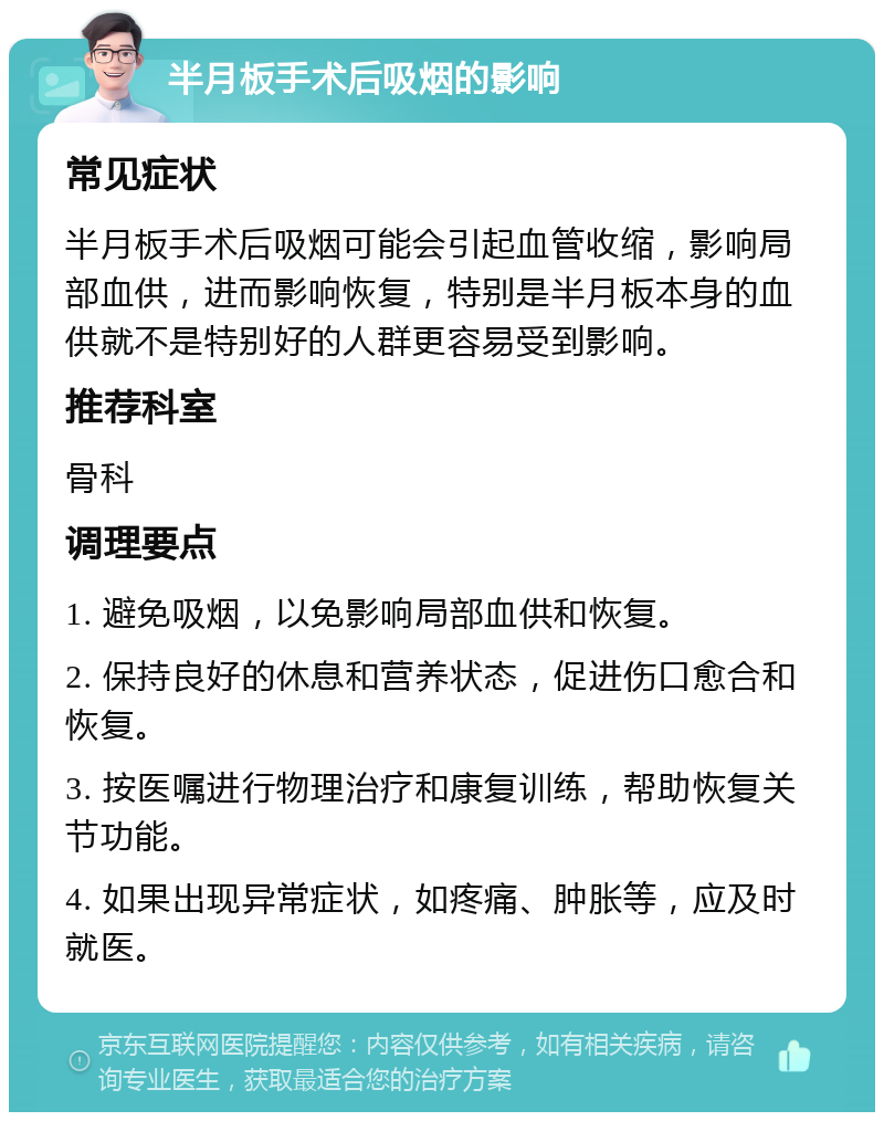 半月板手术后吸烟的影响 常见症状 半月板手术后吸烟可能会引起血管收缩，影响局部血供，进而影响恢复，特别是半月板本身的血供就不是特别好的人群更容易受到影响。 推荐科室 骨科 调理要点 1. 避免吸烟，以免影响局部血供和恢复。 2. 保持良好的休息和营养状态，促进伤口愈合和恢复。 3. 按医嘱进行物理治疗和康复训练，帮助恢复关节功能。 4. 如果出现异常症状，如疼痛、肿胀等，应及时就医。