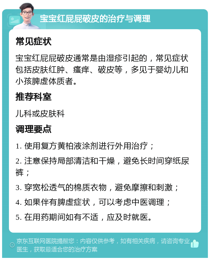 宝宝红屁屁破皮的治疗与调理 常见症状 宝宝红屁屁破皮通常是由湿疹引起的，常见症状包括皮肤红肿、瘙痒、破皮等，多见于婴幼儿和小孩脾虚体质者。 推荐科室 儿科或皮肤科 调理要点 1. 使用复方黄柏液涂剂进行外用治疗； 2. 注意保持局部清洁和干燥，避免长时间穿纸尿裤； 3. 穿宽松透气的棉质衣物，避免摩擦和刺激； 4. 如果伴有脾虚症状，可以考虑中医调理； 5. 在用药期间如有不适，应及时就医。