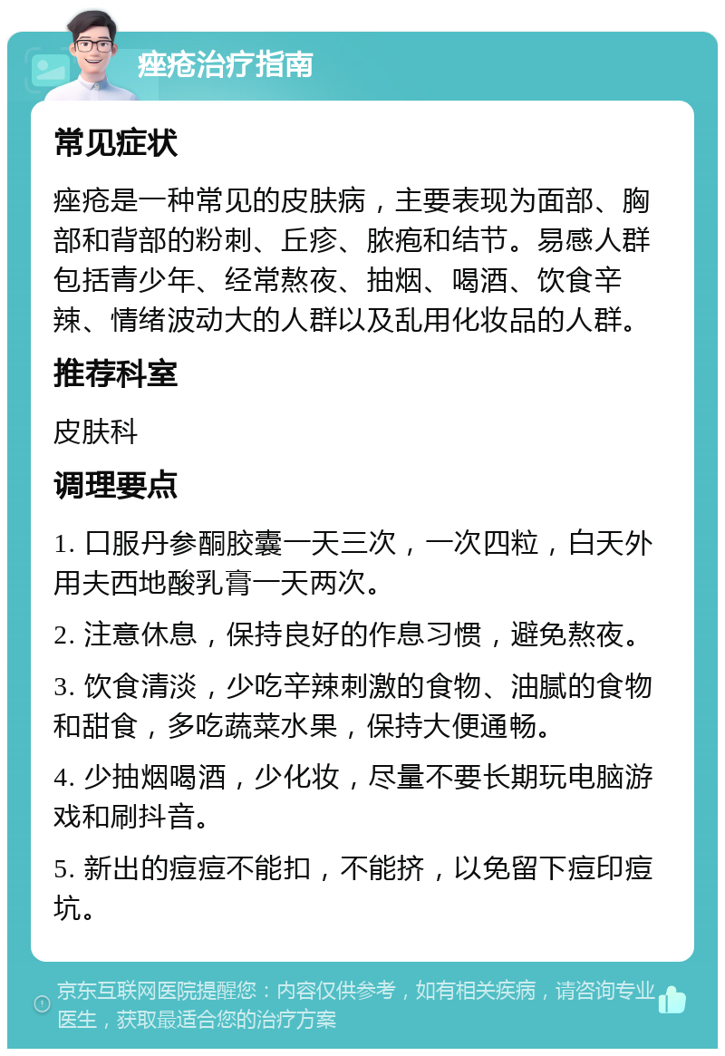 痤疮治疗指南 常见症状 痤疮是一种常见的皮肤病，主要表现为面部、胸部和背部的粉刺、丘疹、脓疱和结节。易感人群包括青少年、经常熬夜、抽烟、喝酒、饮食辛辣、情绪波动大的人群以及乱用化妆品的人群。 推荐科室 皮肤科 调理要点 1. 口服丹参酮胶囊一天三次，一次四粒，白天外用夫西地酸乳膏一天两次。 2. 注意休息，保持良好的作息习惯，避免熬夜。 3. 饮食清淡，少吃辛辣刺激的食物、油腻的食物和甜食，多吃蔬菜水果，保持大便通畅。 4. 少抽烟喝酒，少化妆，尽量不要长期玩电脑游戏和刷抖音。 5. 新出的痘痘不能扣，不能挤，以免留下痘印痘坑。