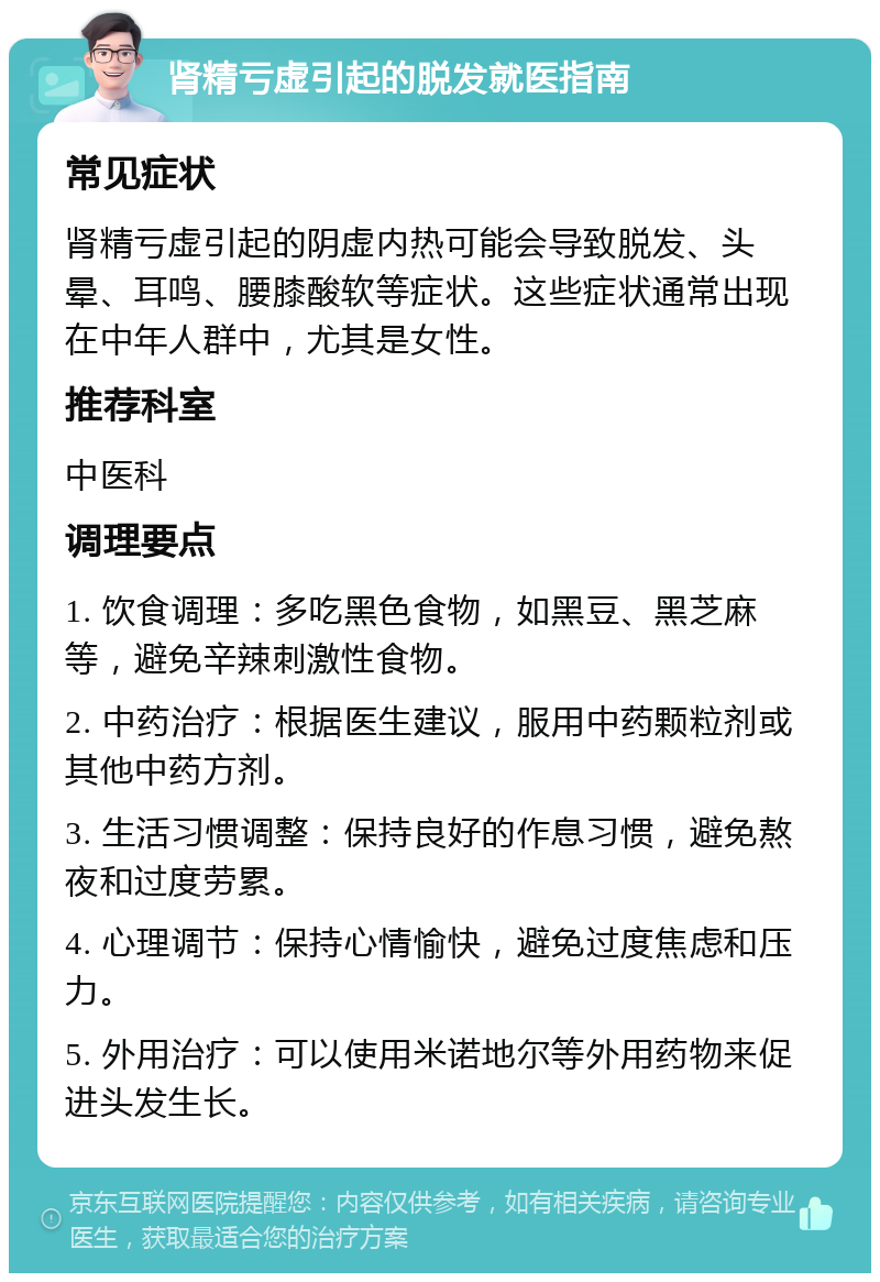 肾精亏虚引起的脱发就医指南 常见症状 肾精亏虚引起的阴虚内热可能会导致脱发、头晕、耳鸣、腰膝酸软等症状。这些症状通常出现在中年人群中，尤其是女性。 推荐科室 中医科 调理要点 1. 饮食调理：多吃黑色食物，如黑豆、黑芝麻等，避免辛辣刺激性食物。 2. 中药治疗：根据医生建议，服用中药颗粒剂或其他中药方剂。 3. 生活习惯调整：保持良好的作息习惯，避免熬夜和过度劳累。 4. 心理调节：保持心情愉快，避免过度焦虑和压力。 5. 外用治疗：可以使用米诺地尔等外用药物来促进头发生长。