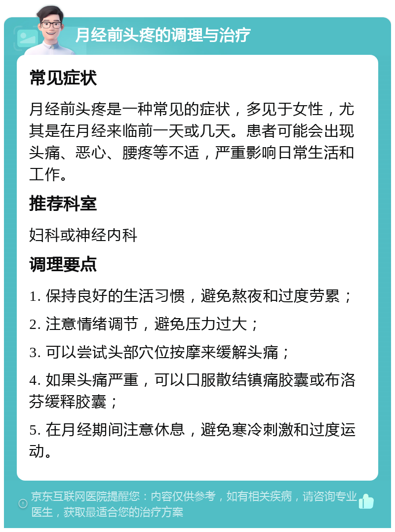 月经前头疼的调理与治疗 常见症状 月经前头疼是一种常见的症状，多见于女性，尤其是在月经来临前一天或几天。患者可能会出现头痛、恶心、腰疼等不适，严重影响日常生活和工作。 推荐科室 妇科或神经内科 调理要点 1. 保持良好的生活习惯，避免熬夜和过度劳累； 2. 注意情绪调节，避免压力过大； 3. 可以尝试头部穴位按摩来缓解头痛； 4. 如果头痛严重，可以口服散结镇痛胶囊或布洛芬缓释胶囊； 5. 在月经期间注意休息，避免寒冷刺激和过度运动。