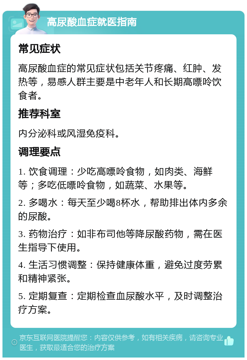 高尿酸血症就医指南 常见症状 高尿酸血症的常见症状包括关节疼痛、红肿、发热等，易感人群主要是中老年人和长期高嘌呤饮食者。 推荐科室 内分泌科或风湿免疫科。 调理要点 1. 饮食调理：少吃高嘌呤食物，如肉类、海鲜等；多吃低嘌呤食物，如蔬菜、水果等。 2. 多喝水：每天至少喝8杯水，帮助排出体内多余的尿酸。 3. 药物治疗：如非布司他等降尿酸药物，需在医生指导下使用。 4. 生活习惯调整：保持健康体重，避免过度劳累和精神紧张。 5. 定期复查：定期检查血尿酸水平，及时调整治疗方案。