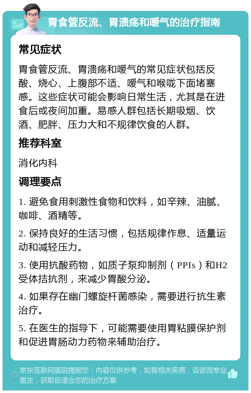 胃食管反流、胃溃疡和嗳气的治疗指南 常见症状 胃食管反流、胃溃疡和嗳气的常见症状包括反酸、烧心、上腹部不适、嗳气和喉咙下面堵塞感。这些症状可能会影响日常生活，尤其是在进食后或夜间加重。易感人群包括长期吸烟、饮酒、肥胖、压力大和不规律饮食的人群。 推荐科室 消化内科 调理要点 1. 避免食用刺激性食物和饮料，如辛辣、油腻、咖啡、酒精等。 2. 保持良好的生活习惯，包括规律作息、适量运动和减轻压力。 3. 使用抗酸药物，如质子泵抑制剂（PPIs）和H2受体拮抗剂，来减少胃酸分泌。 4. 如果存在幽门螺旋杆菌感染，需要进行抗生素治疗。 5. 在医生的指导下，可能需要使用胃粘膜保护剂和促进胃肠动力药物来辅助治疗。