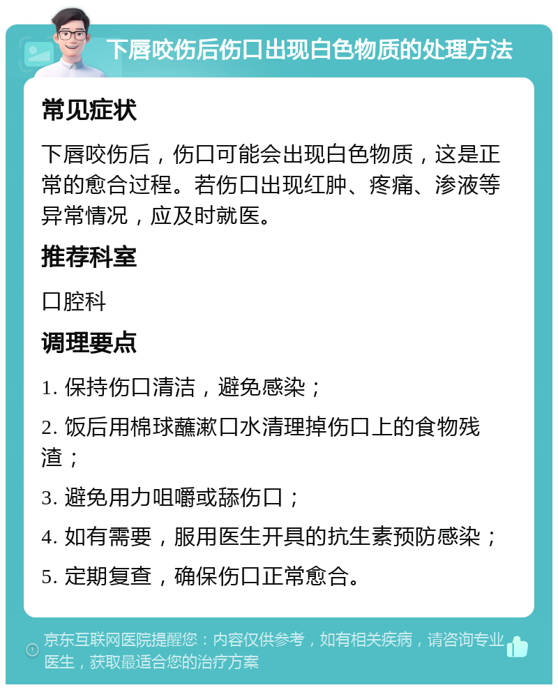 下唇咬伤后伤口出现白色物质的处理方法 常见症状 下唇咬伤后，伤口可能会出现白色物质，这是正常的愈合过程。若伤口出现红肿、疼痛、渗液等异常情况，应及时就医。 推荐科室 口腔科 调理要点 1. 保持伤口清洁，避免感染； 2. 饭后用棉球蘸漱口水清理掉伤口上的食物残渣； 3. 避免用力咀嚼或舔伤口； 4. 如有需要，服用医生开具的抗生素预防感染； 5. 定期复查，确保伤口正常愈合。