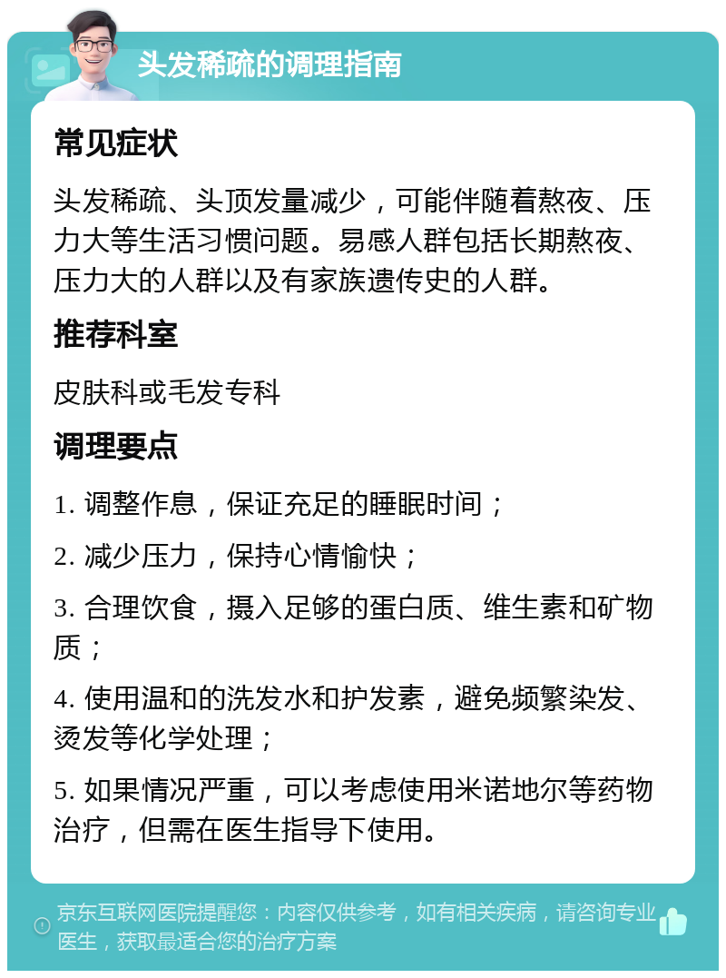 头发稀疏的调理指南 常见症状 头发稀疏、头顶发量减少，可能伴随着熬夜、压力大等生活习惯问题。易感人群包括长期熬夜、压力大的人群以及有家族遗传史的人群。 推荐科室 皮肤科或毛发专科 调理要点 1. 调整作息，保证充足的睡眠时间； 2. 减少压力，保持心情愉快； 3. 合理饮食，摄入足够的蛋白质、维生素和矿物质； 4. 使用温和的洗发水和护发素，避免频繁染发、烫发等化学处理； 5. 如果情况严重，可以考虑使用米诺地尔等药物治疗，但需在医生指导下使用。