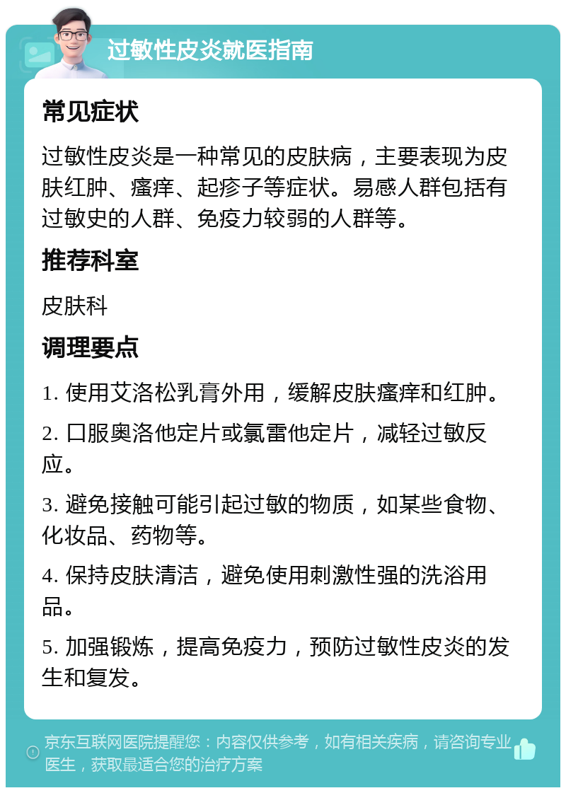 过敏性皮炎就医指南 常见症状 过敏性皮炎是一种常见的皮肤病，主要表现为皮肤红肿、瘙痒、起疹子等症状。易感人群包括有过敏史的人群、免疫力较弱的人群等。 推荐科室 皮肤科 调理要点 1. 使用艾洛松乳膏外用，缓解皮肤瘙痒和红肿。 2. 口服奥洛他定片或氯雷他定片，减轻过敏反应。 3. 避免接触可能引起过敏的物质，如某些食物、化妆品、药物等。 4. 保持皮肤清洁，避免使用刺激性强的洗浴用品。 5. 加强锻炼，提高免疫力，预防过敏性皮炎的发生和复发。