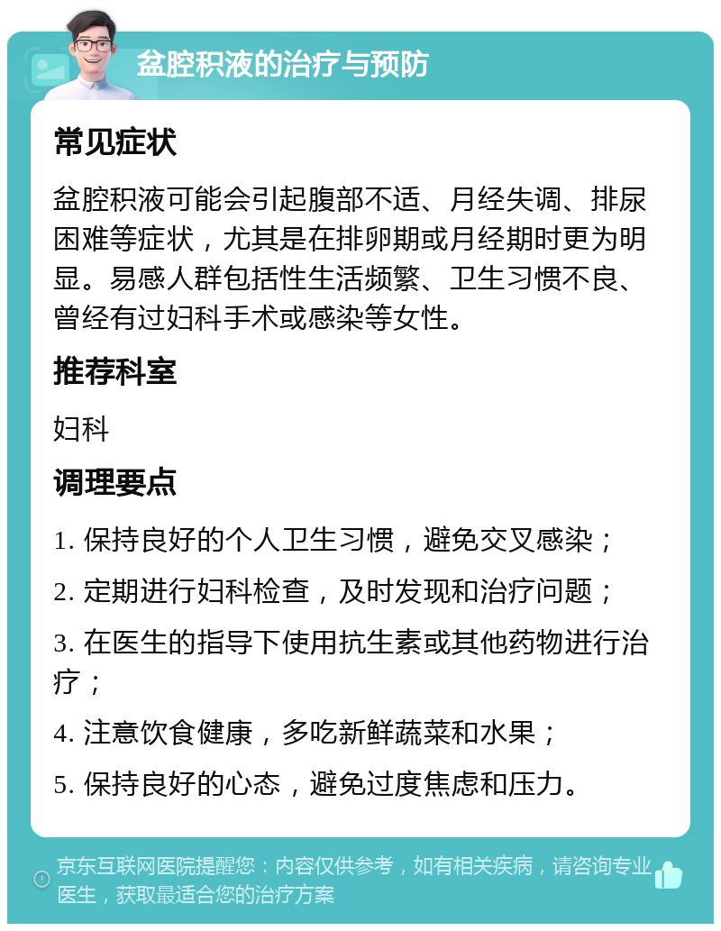 盆腔积液的治疗与预防 常见症状 盆腔积液可能会引起腹部不适、月经失调、排尿困难等症状，尤其是在排卵期或月经期时更为明显。易感人群包括性生活频繁、卫生习惯不良、曾经有过妇科手术或感染等女性。 推荐科室 妇科 调理要点 1. 保持良好的个人卫生习惯，避免交叉感染； 2. 定期进行妇科检查，及时发现和治疗问题； 3. 在医生的指导下使用抗生素或其他药物进行治疗； 4. 注意饮食健康，多吃新鲜蔬菜和水果； 5. 保持良好的心态，避免过度焦虑和压力。