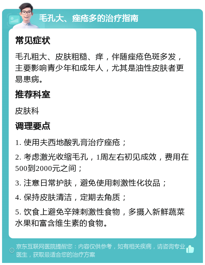 毛孔大、痤疮多的治疗指南 常见症状 毛孔粗大、皮肤粗糙、痒，伴随痤疮色斑多发，主要影响青少年和成年人，尤其是油性皮肤者更易患病。 推荐科室 皮肤科 调理要点 1. 使用夫西地酸乳膏治疗痤疮； 2. 考虑激光收缩毛孔，1周左右初见成效，费用在500到2000元之间； 3. 注意日常护肤，避免使用刺激性化妆品； 4. 保持皮肤清洁，定期去角质； 5. 饮食上避免辛辣刺激性食物，多摄入新鲜蔬菜水果和富含维生素的食物。