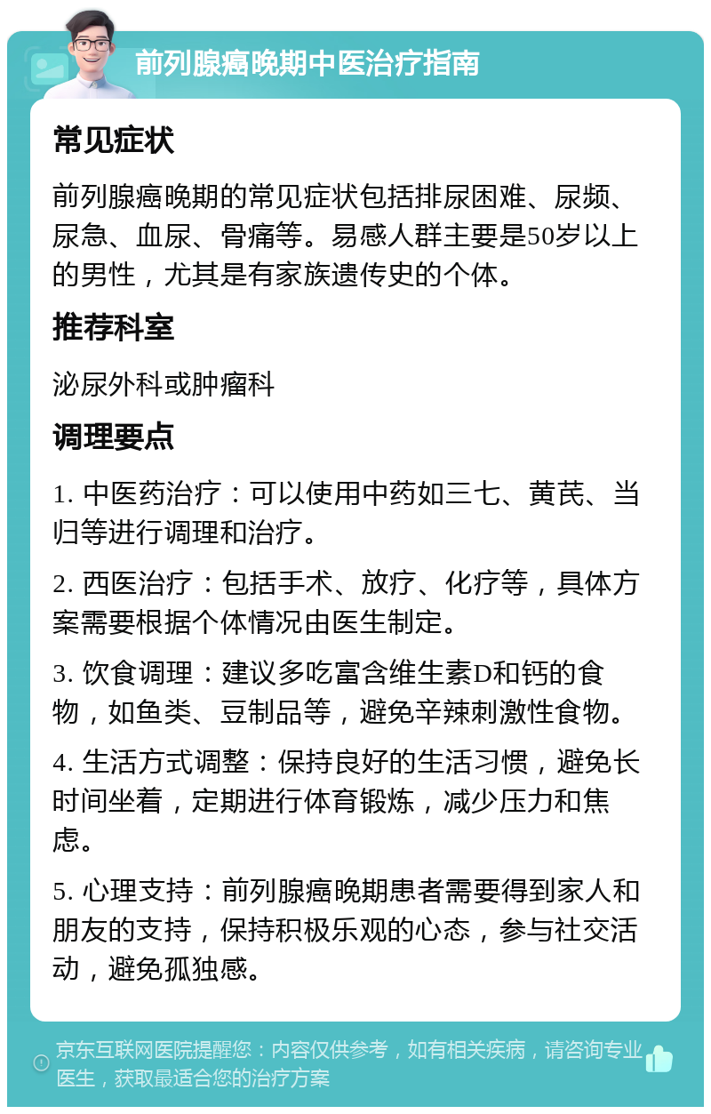 前列腺癌晚期中医治疗指南 常见症状 前列腺癌晚期的常见症状包括排尿困难、尿频、尿急、血尿、骨痛等。易感人群主要是50岁以上的男性，尤其是有家族遗传史的个体。 推荐科室 泌尿外科或肿瘤科 调理要点 1. 中医药治疗：可以使用中药如三七、黄芪、当归等进行调理和治疗。 2. 西医治疗：包括手术、放疗、化疗等，具体方案需要根据个体情况由医生制定。 3. 饮食调理：建议多吃富含维生素D和钙的食物，如鱼类、豆制品等，避免辛辣刺激性食物。 4. 生活方式调整：保持良好的生活习惯，避免长时间坐着，定期进行体育锻炼，减少压力和焦虑。 5. 心理支持：前列腺癌晚期患者需要得到家人和朋友的支持，保持积极乐观的心态，参与社交活动，避免孤独感。