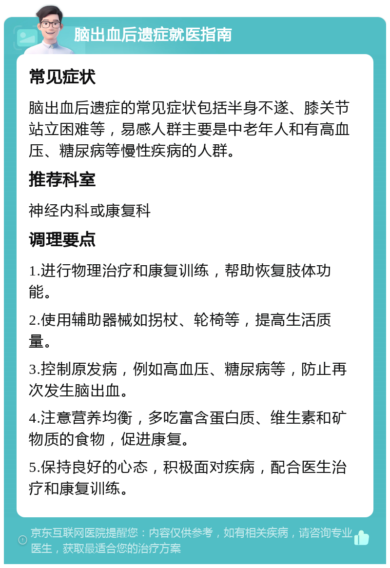 脑出血后遗症就医指南 常见症状 脑出血后遗症的常见症状包括半身不遂、膝关节站立困难等，易感人群主要是中老年人和有高血压、糖尿病等慢性疾病的人群。 推荐科室 神经内科或康复科 调理要点 1.进行物理治疗和康复训练，帮助恢复肢体功能。 2.使用辅助器械如拐杖、轮椅等，提高生活质量。 3.控制原发病，例如高血压、糖尿病等，防止再次发生脑出血。 4.注意营养均衡，多吃富含蛋白质、维生素和矿物质的食物，促进康复。 5.保持良好的心态，积极面对疾病，配合医生治疗和康复训练。