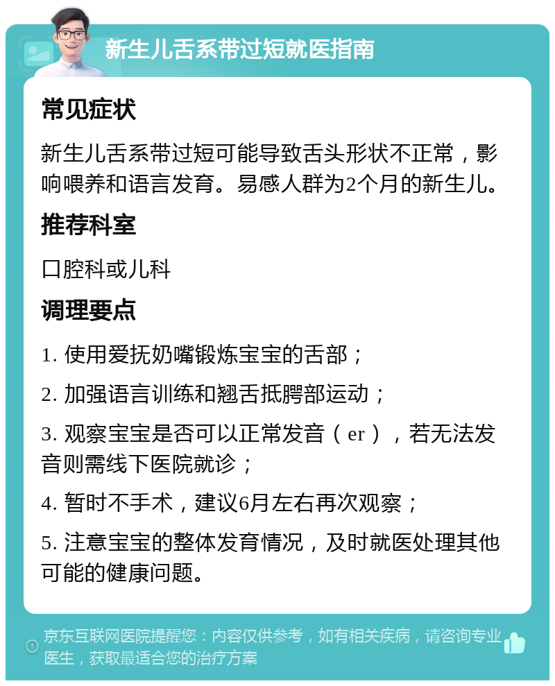 新生儿舌系带过短就医指南 常见症状 新生儿舌系带过短可能导致舌头形状不正常，影响喂养和语言发育。易感人群为2个月的新生儿。 推荐科室 口腔科或儿科 调理要点 1. 使用爱抚奶嘴锻炼宝宝的舌部； 2. 加强语言训练和翘舌抵腭部运动； 3. 观察宝宝是否可以正常发音（er），若无法发音则需线下医院就诊； 4. 暂时不手术，建议6月左右再次观察； 5. 注意宝宝的整体发育情况，及时就医处理其他可能的健康问题。