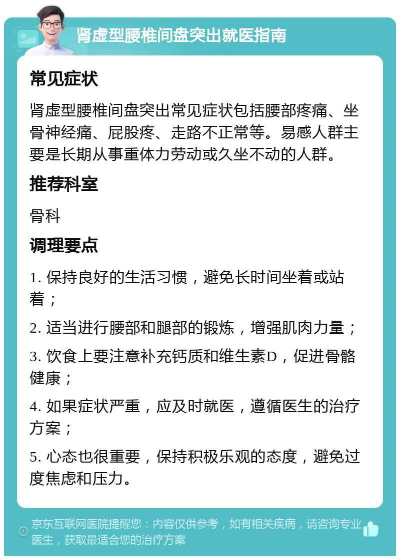 肾虚型腰椎间盘突出就医指南 常见症状 肾虚型腰椎间盘突出常见症状包括腰部疼痛、坐骨神经痛、屁股疼、走路不正常等。易感人群主要是长期从事重体力劳动或久坐不动的人群。 推荐科室 骨科 调理要点 1. 保持良好的生活习惯，避免长时间坐着或站着； 2. 适当进行腰部和腿部的锻炼，增强肌肉力量； 3. 饮食上要注意补充钙质和维生素D，促进骨骼健康； 4. 如果症状严重，应及时就医，遵循医生的治疗方案； 5. 心态也很重要，保持积极乐观的态度，避免过度焦虑和压力。