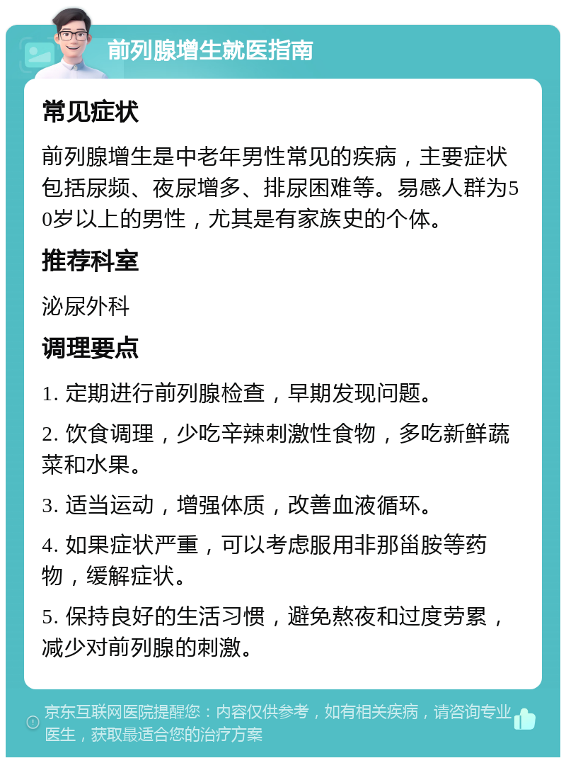 前列腺增生就医指南 常见症状 前列腺增生是中老年男性常见的疾病，主要症状包括尿频、夜尿增多、排尿困难等。易感人群为50岁以上的男性，尤其是有家族史的个体。 推荐科室 泌尿外科 调理要点 1. 定期进行前列腺检查，早期发现问题。 2. 饮食调理，少吃辛辣刺激性食物，多吃新鲜蔬菜和水果。 3. 适当运动，增强体质，改善血液循环。 4. 如果症状严重，可以考虑服用非那甾胺等药物，缓解症状。 5. 保持良好的生活习惯，避免熬夜和过度劳累，减少对前列腺的刺激。