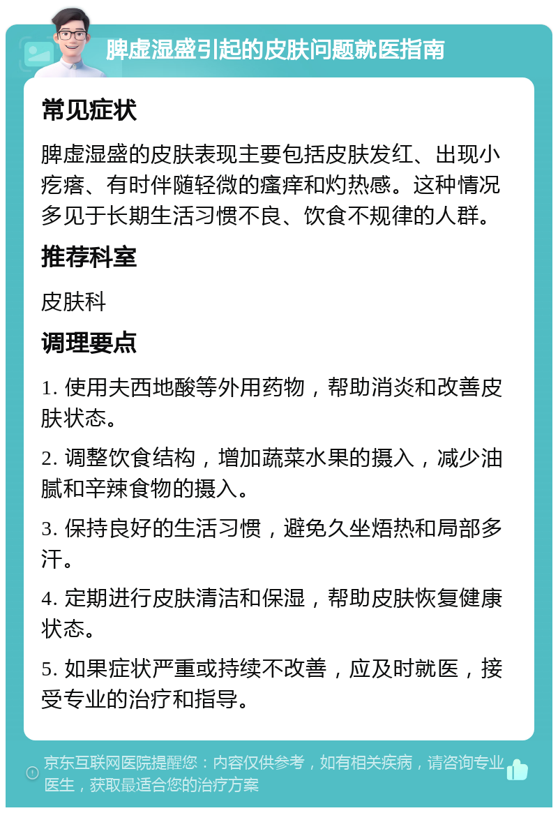 脾虚湿盛引起的皮肤问题就医指南 常见症状 脾虚湿盛的皮肤表现主要包括皮肤发红、出现小疙瘩、有时伴随轻微的瘙痒和灼热感。这种情况多见于长期生活习惯不良、饮食不规律的人群。 推荐科室 皮肤科 调理要点 1. 使用夫西地酸等外用药物，帮助消炎和改善皮肤状态。 2. 调整饮食结构，增加蔬菜水果的摄入，减少油腻和辛辣食物的摄入。 3. 保持良好的生活习惯，避免久坐焐热和局部多汗。 4. 定期进行皮肤清洁和保湿，帮助皮肤恢复健康状态。 5. 如果症状严重或持续不改善，应及时就医，接受专业的治疗和指导。