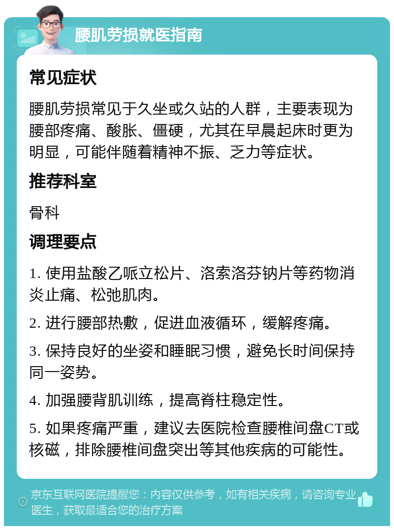 腰肌劳损就医指南 常见症状 腰肌劳损常见于久坐或久站的人群，主要表现为腰部疼痛、酸胀、僵硬，尤其在早晨起床时更为明显，可能伴随着精神不振、乏力等症状。 推荐科室 骨科 调理要点 1. 使用盐酸乙哌立松片、洛索洛芬钠片等药物消炎止痛、松弛肌肉。 2. 进行腰部热敷，促进血液循环，缓解疼痛。 3. 保持良好的坐姿和睡眠习惯，避免长时间保持同一姿势。 4. 加强腰背肌训练，提高脊柱稳定性。 5. 如果疼痛严重，建议去医院检查腰椎间盘CT或核磁，排除腰椎间盘突出等其他疾病的可能性。