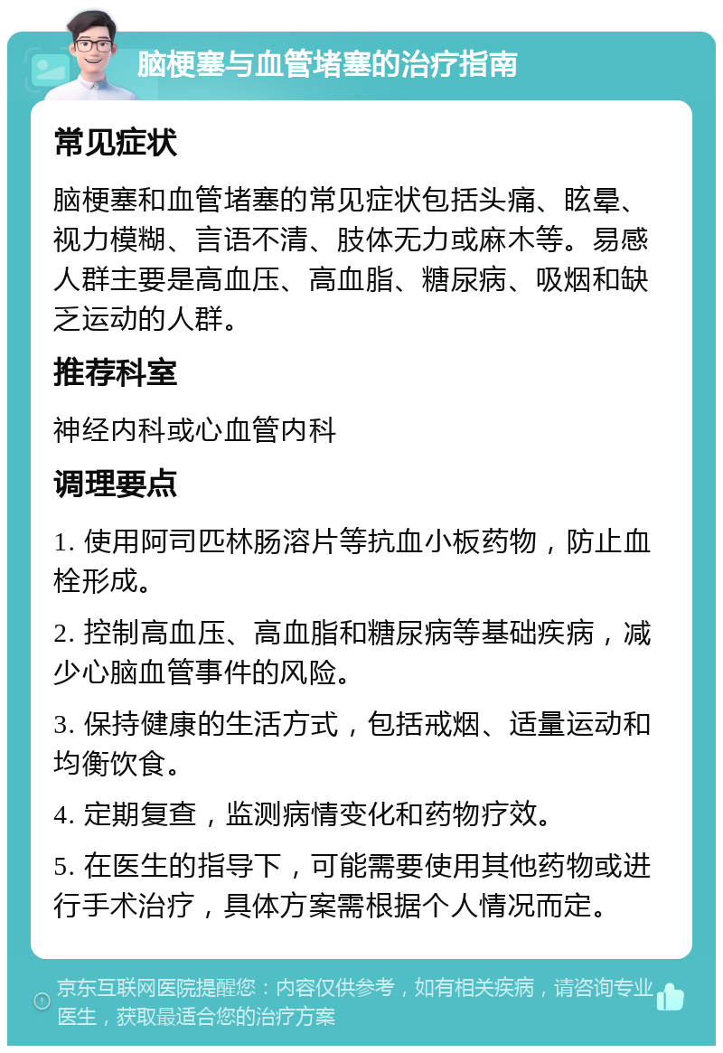 脑梗塞与血管堵塞的治疗指南 常见症状 脑梗塞和血管堵塞的常见症状包括头痛、眩晕、视力模糊、言语不清、肢体无力或麻木等。易感人群主要是高血压、高血脂、糖尿病、吸烟和缺乏运动的人群。 推荐科室 神经内科或心血管内科 调理要点 1. 使用阿司匹林肠溶片等抗血小板药物，防止血栓形成。 2. 控制高血压、高血脂和糖尿病等基础疾病，减少心脑血管事件的风险。 3. 保持健康的生活方式，包括戒烟、适量运动和均衡饮食。 4. 定期复查，监测病情变化和药物疗效。 5. 在医生的指导下，可能需要使用其他药物或进行手术治疗，具体方案需根据个人情况而定。