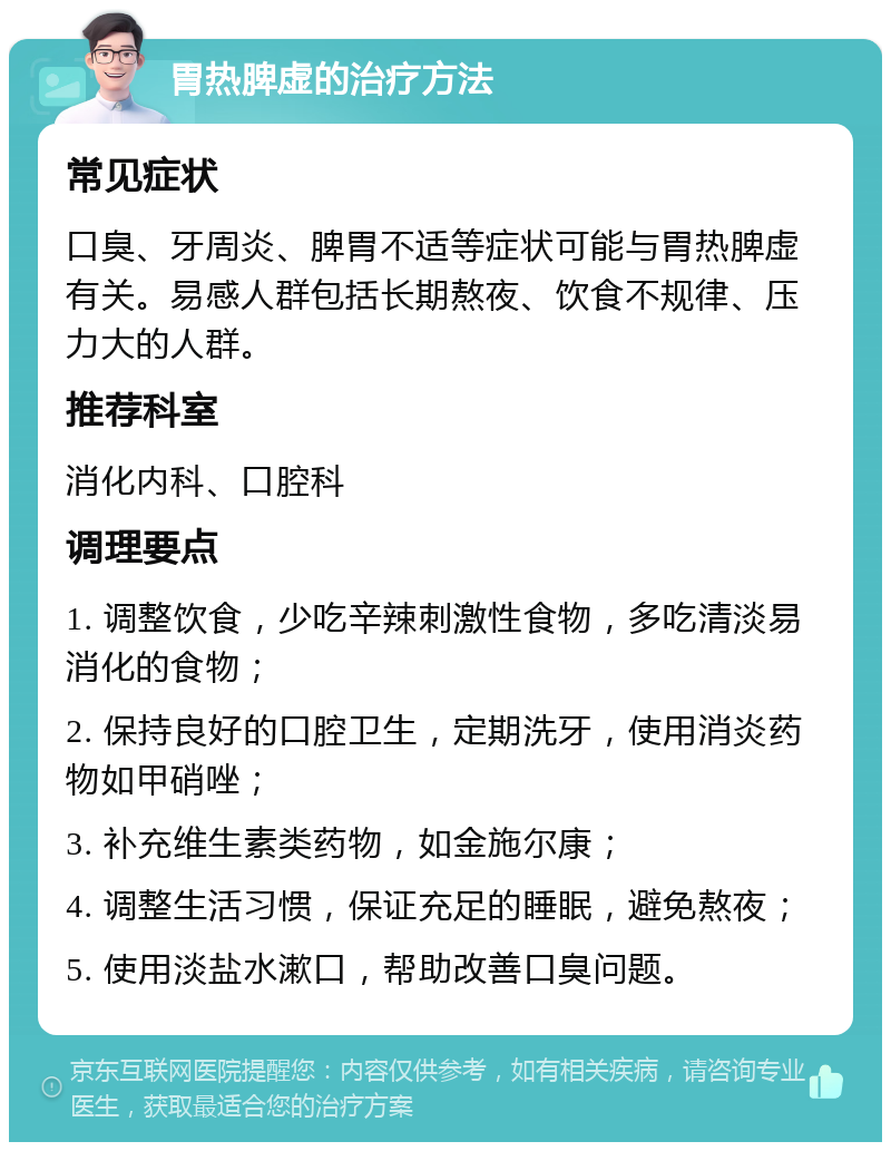 胃热脾虚的治疗方法 常见症状 口臭、牙周炎、脾胃不适等症状可能与胃热脾虚有关。易感人群包括长期熬夜、饮食不规律、压力大的人群。 推荐科室 消化内科、口腔科 调理要点 1. 调整饮食，少吃辛辣刺激性食物，多吃清淡易消化的食物； 2. 保持良好的口腔卫生，定期洗牙，使用消炎药物如甲硝唑； 3. 补充维生素类药物，如金施尔康； 4. 调整生活习惯，保证充足的睡眠，避免熬夜； 5. 使用淡盐水漱口，帮助改善口臭问题。