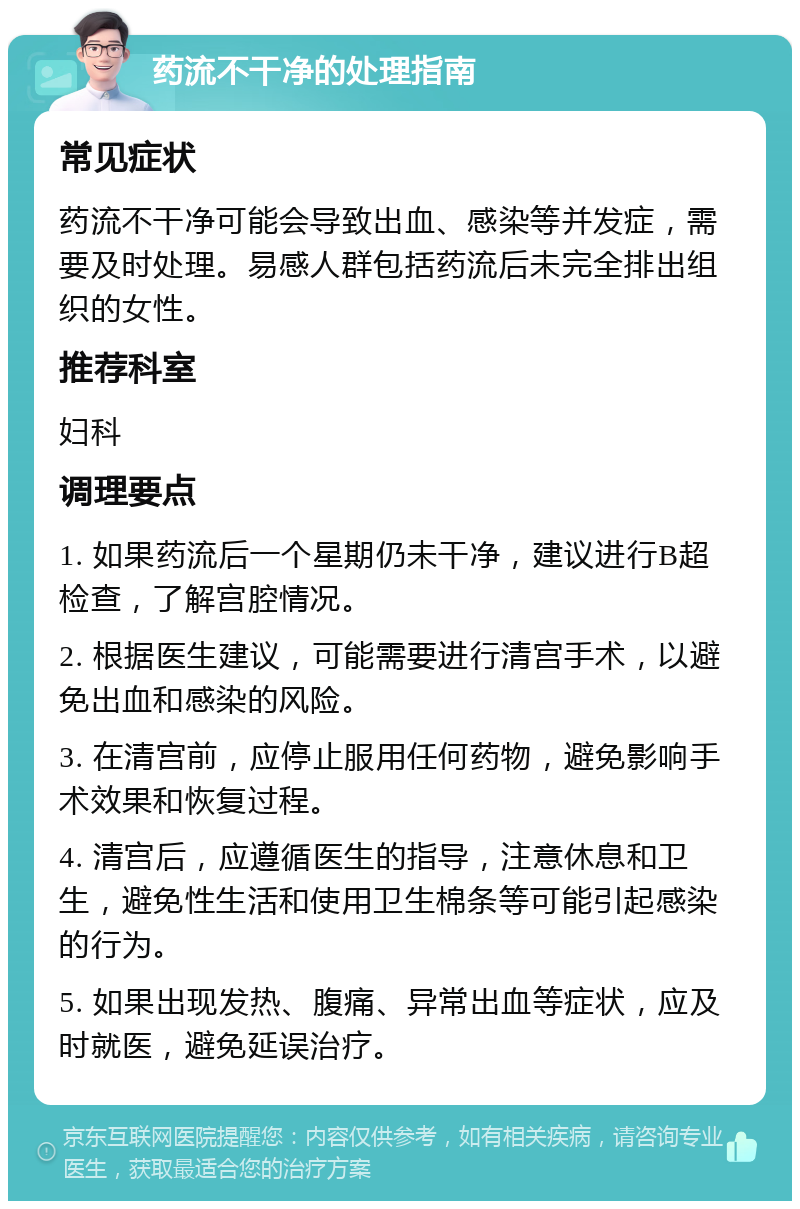 药流不干净的处理指南 常见症状 药流不干净可能会导致出血、感染等并发症，需要及时处理。易感人群包括药流后未完全排出组织的女性。 推荐科室 妇科 调理要点 1. 如果药流后一个星期仍未干净，建议进行B超检查，了解宫腔情况。 2. 根据医生建议，可能需要进行清宫手术，以避免出血和感染的风险。 3. 在清宫前，应停止服用任何药物，避免影响手术效果和恢复过程。 4. 清宫后，应遵循医生的指导，注意休息和卫生，避免性生活和使用卫生棉条等可能引起感染的行为。 5. 如果出现发热、腹痛、异常出血等症状，应及时就医，避免延误治疗。