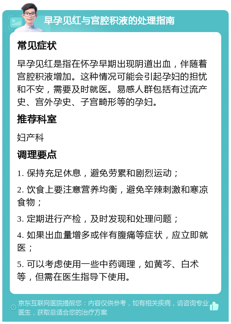 早孕见红与宫腔积液的处理指南 常见症状 早孕见红是指在怀孕早期出现阴道出血，伴随着宫腔积液增加。这种情况可能会引起孕妇的担忧和不安，需要及时就医。易感人群包括有过流产史、宫外孕史、子宫畸形等的孕妇。 推荐科室 妇产科 调理要点 1. 保持充足休息，避免劳累和剧烈运动； 2. 饮食上要注意营养均衡，避免辛辣刺激和寒凉食物； 3. 定期进行产检，及时发现和处理问题； 4. 如果出血量增多或伴有腹痛等症状，应立即就医； 5. 可以考虑使用一些中药调理，如黄芩、白术等，但需在医生指导下使用。