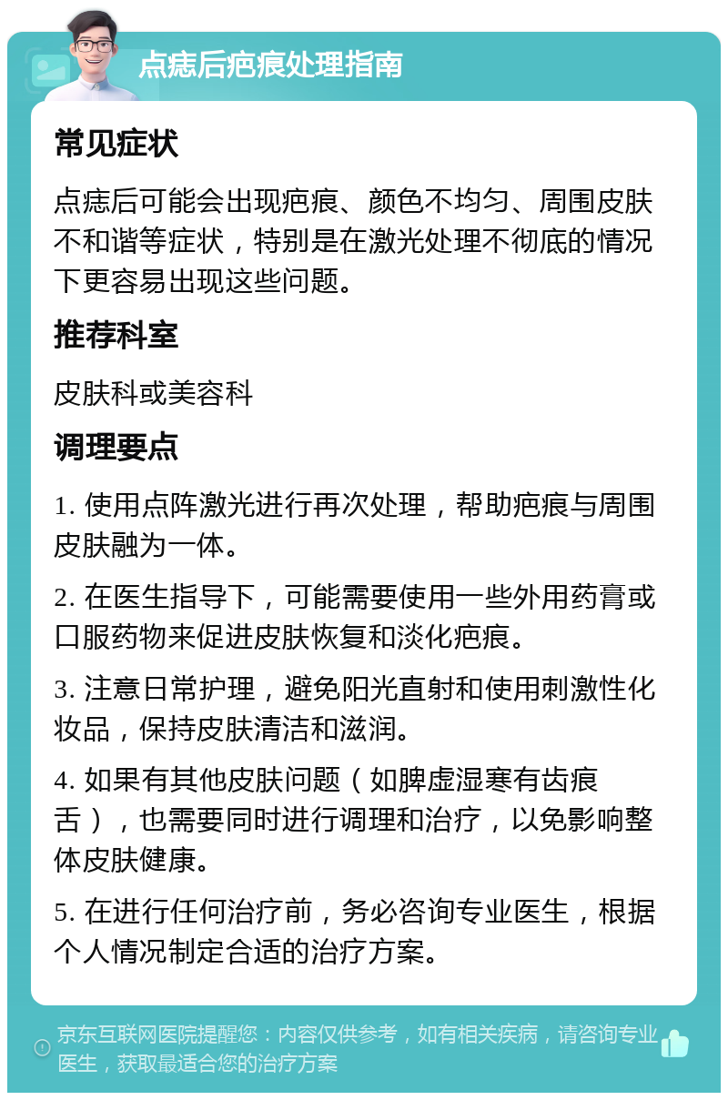 点痣后疤痕处理指南 常见症状 点痣后可能会出现疤痕、颜色不均匀、周围皮肤不和谐等症状，特别是在激光处理不彻底的情况下更容易出现这些问题。 推荐科室 皮肤科或美容科 调理要点 1. 使用点阵激光进行再次处理，帮助疤痕与周围皮肤融为一体。 2. 在医生指导下，可能需要使用一些外用药膏或口服药物来促进皮肤恢复和淡化疤痕。 3. 注意日常护理，避免阳光直射和使用刺激性化妆品，保持皮肤清洁和滋润。 4. 如果有其他皮肤问题（如脾虚湿寒有齿痕舌），也需要同时进行调理和治疗，以免影响整体皮肤健康。 5. 在进行任何治疗前，务必咨询专业医生，根据个人情况制定合适的治疗方案。