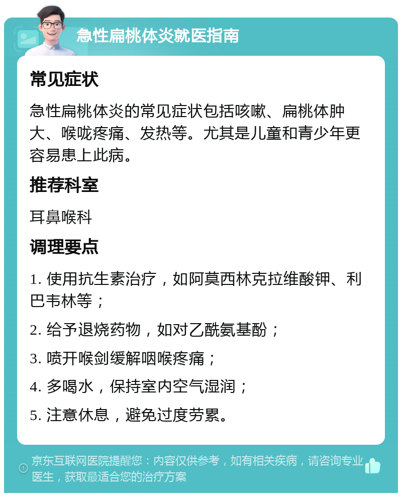 急性扁桃体炎就医指南 常见症状 急性扁桃体炎的常见症状包括咳嗽、扁桃体肿大、喉咙疼痛、发热等。尤其是儿童和青少年更容易患上此病。 推荐科室 耳鼻喉科 调理要点 1. 使用抗生素治疗，如阿莫西林克拉维酸钾、利巴韦林等； 2. 给予退烧药物，如对乙酰氨基酚； 3. 喷开喉剑缓解咽喉疼痛； 4. 多喝水，保持室内空气湿润； 5. 注意休息，避免过度劳累。