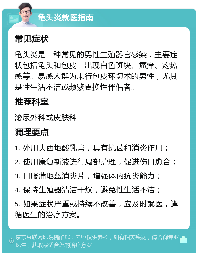 龟头炎就医指南 常见症状 龟头炎是一种常见的男性生殖器官感染，主要症状包括龟头和包皮上出现白色斑块、瘙痒、灼热感等。易感人群为未行包皮环切术的男性，尤其是性生活不洁或频繁更换性伴侣者。 推荐科室 泌尿外科或皮肤科 调理要点 1. 外用夫西地酸乳膏，具有抗菌和消炎作用； 2. 使用康复新液进行局部护理，促进伤口愈合； 3. 口服蒲地蓝消炎片，增强体内抗炎能力； 4. 保持生殖器清洁干燥，避免性生活不洁； 5. 如果症状严重或持续不改善，应及时就医，遵循医生的治疗方案。