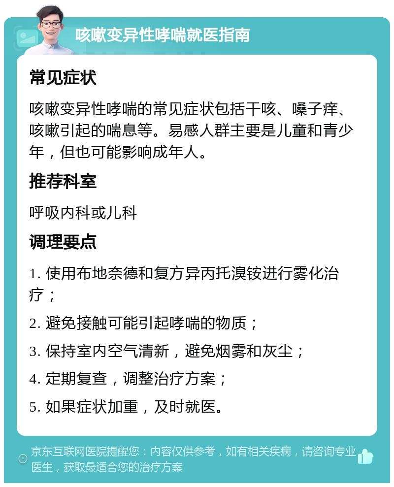 咳嗽变异性哮喘就医指南 常见症状 咳嗽变异性哮喘的常见症状包括干咳、嗓子痒、咳嗽引起的喘息等。易感人群主要是儿童和青少年，但也可能影响成年人。 推荐科室 呼吸内科或儿科 调理要点 1. 使用布地奈德和复方异丙托溴铵进行雾化治疗； 2. 避免接触可能引起哮喘的物质； 3. 保持室内空气清新，避免烟雾和灰尘； 4. 定期复查，调整治疗方案； 5. 如果症状加重，及时就医。