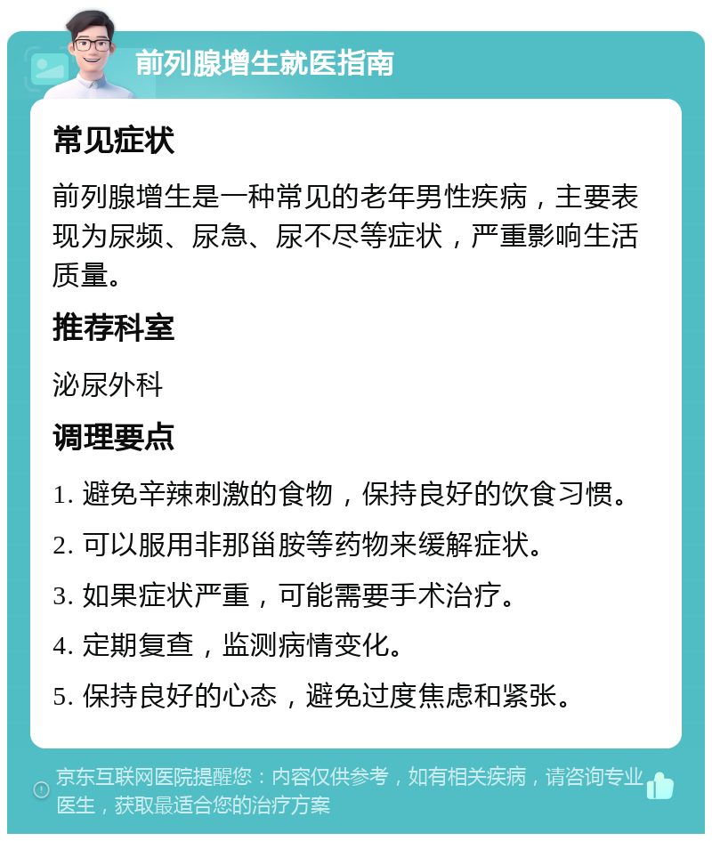 前列腺增生就医指南 常见症状 前列腺增生是一种常见的老年男性疾病，主要表现为尿频、尿急、尿不尽等症状，严重影响生活质量。 推荐科室 泌尿外科 调理要点 1. 避免辛辣刺激的食物，保持良好的饮食习惯。 2. 可以服用非那甾胺等药物来缓解症状。 3. 如果症状严重，可能需要手术治疗。 4. 定期复查，监测病情变化。 5. 保持良好的心态，避免过度焦虑和紧张。