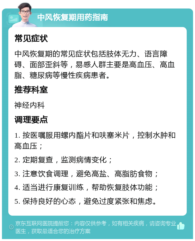 中风恢复期用药指南 常见症状 中风恢复期的常见症状包括肢体无力、语言障碍、面部歪斜等，易感人群主要是高血压、高血脂、糖尿病等慢性疾病患者。 推荐科室 神经内科 调理要点 1. 按医嘱服用螺内酯片和呋塞米片，控制水肿和高血压； 2. 定期复查，监测病情变化； 3. 注意饮食调理，避免高盐、高脂肪食物； 4. 适当进行康复训练，帮助恢复肢体功能； 5. 保持良好的心态，避免过度紧张和焦虑。