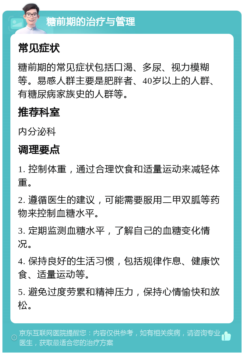 糖前期的治疗与管理 常见症状 糖前期的常见症状包括口渴、多尿、视力模糊等。易感人群主要是肥胖者、40岁以上的人群、有糖尿病家族史的人群等。 推荐科室 内分泌科 调理要点 1. 控制体重，通过合理饮食和适量运动来减轻体重。 2. 遵循医生的建议，可能需要服用二甲双胍等药物来控制血糖水平。 3. 定期监测血糖水平，了解自己的血糖变化情况。 4. 保持良好的生活习惯，包括规律作息、健康饮食、适量运动等。 5. 避免过度劳累和精神压力，保持心情愉快和放松。