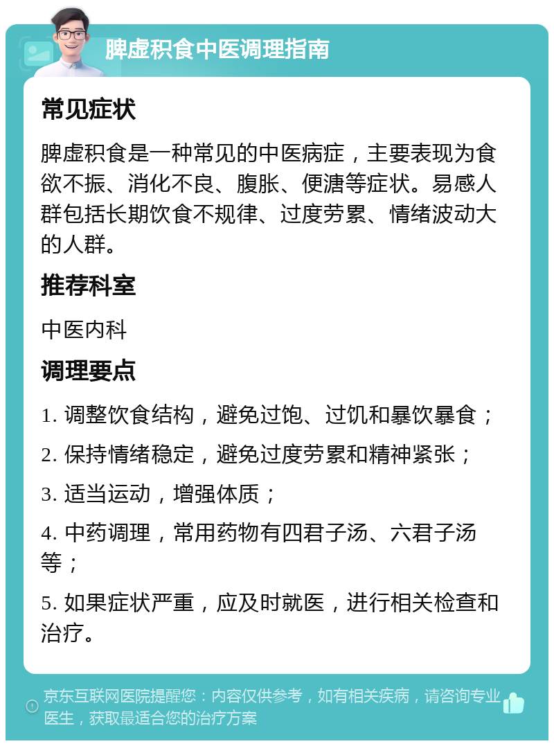 脾虚积食中医调理指南 常见症状 脾虚积食是一种常见的中医病症，主要表现为食欲不振、消化不良、腹胀、便溏等症状。易感人群包括长期饮食不规律、过度劳累、情绪波动大的人群。 推荐科室 中医内科 调理要点 1. 调整饮食结构，避免过饱、过饥和暴饮暴食； 2. 保持情绪稳定，避免过度劳累和精神紧张； 3. 适当运动，增强体质； 4. 中药调理，常用药物有四君子汤、六君子汤等； 5. 如果症状严重，应及时就医，进行相关检查和治疗。