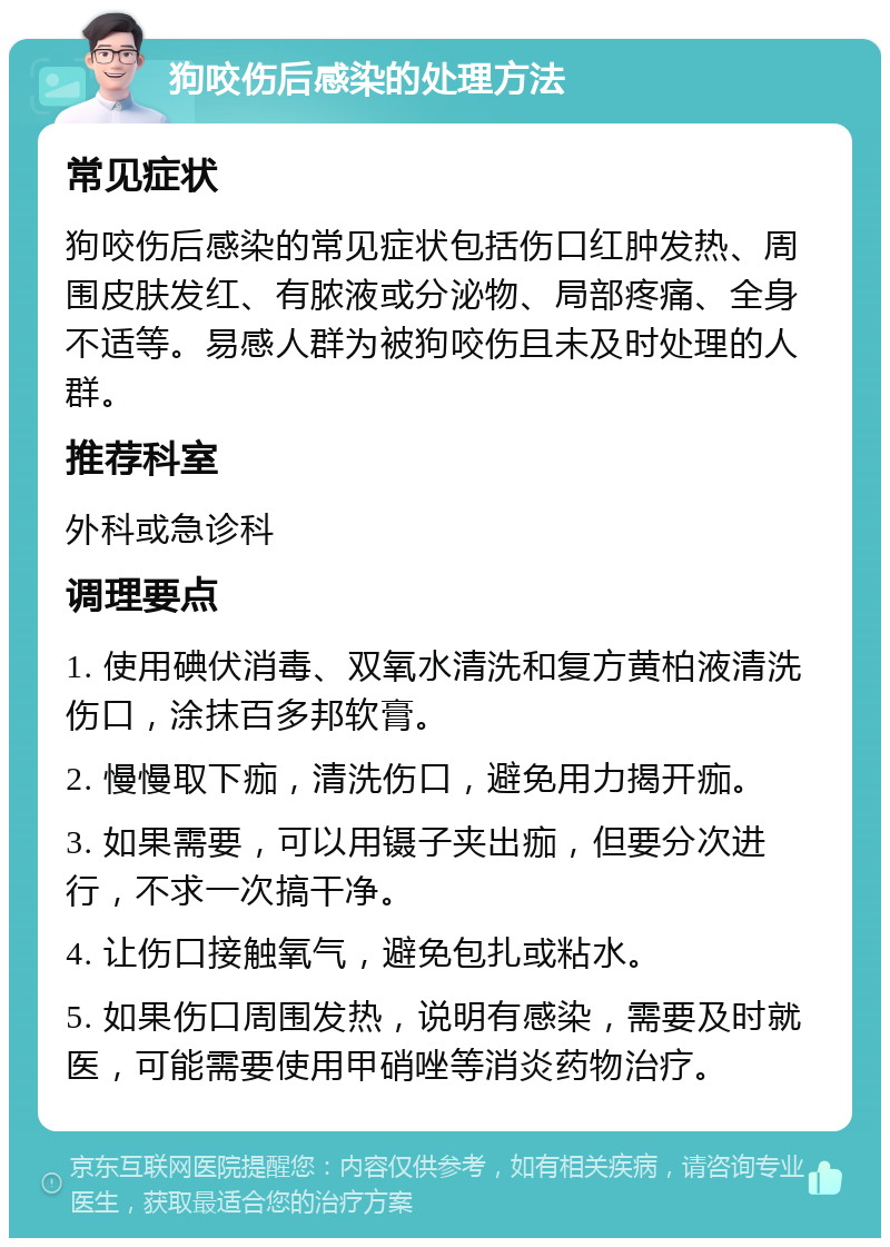 狗咬伤后感染的处理方法 常见症状 狗咬伤后感染的常见症状包括伤口红肿发热、周围皮肤发红、有脓液或分泌物、局部疼痛、全身不适等。易感人群为被狗咬伤且未及时处理的人群。 推荐科室 外科或急诊科 调理要点 1. 使用碘伏消毒、双氧水清洗和复方黄柏液清洗伤口，涂抹百多邦软膏。 2. 慢慢取下痂，清洗伤口，避免用力揭开痂。 3. 如果需要，可以用镊子夹出痂，但要分次进行，不求一次搞干净。 4. 让伤口接触氧气，避免包扎或粘水。 5. 如果伤口周围发热，说明有感染，需要及时就医，可能需要使用甲硝唑等消炎药物治疗。