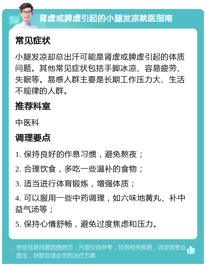 肾虚或脾虚引起的小腿发凉就医指南 常见症状 小腿发凉却总出汗可能是肾虚或脾虚引起的体质问题。其他常见症状包括手脚冰凉、容易疲劳、失眠等。易感人群主要是长期工作压力大、生活不规律的人群。 推荐科室 中医科 调理要点 1. 保持良好的作息习惯，避免熬夜； 2. 合理饮食，多吃一些温补的食物； 3. 适当进行体育锻炼，增强体质； 4. 可以服用一些中药调理，如六味地黄丸、补中益气汤等； 5. 保持心情舒畅，避免过度焦虑和压力。