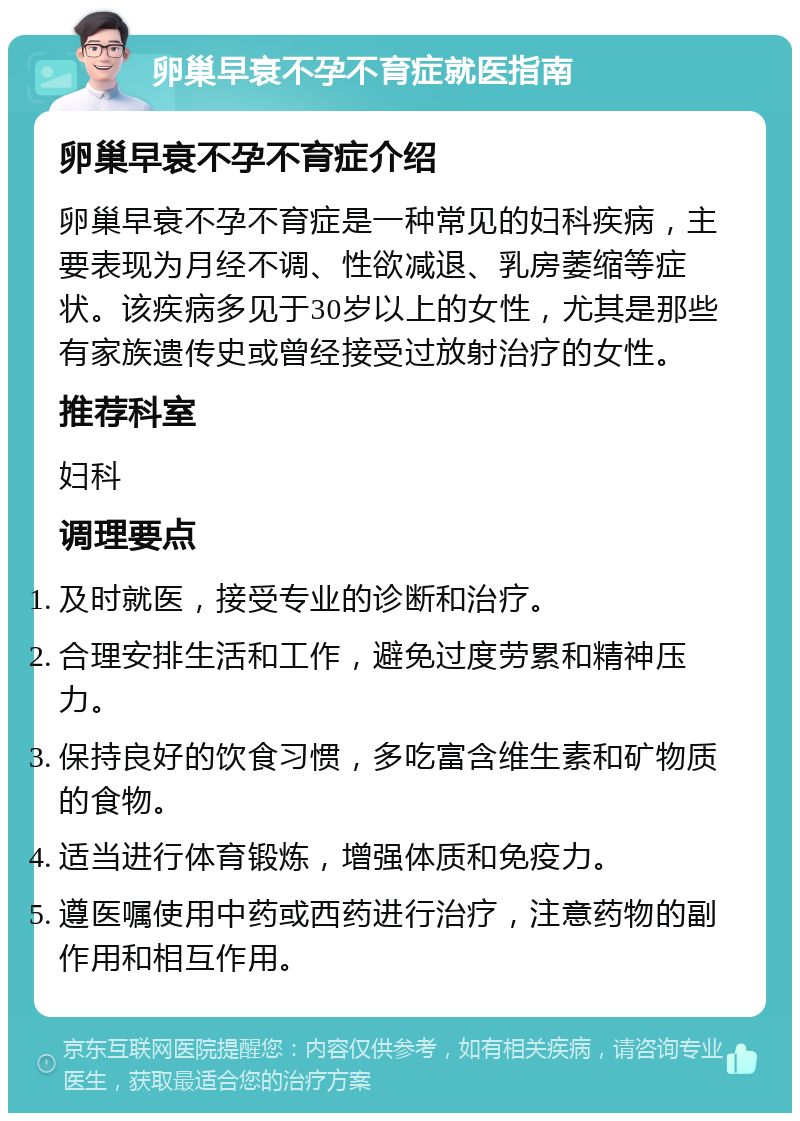 卵巢早衰不孕不育症就医指南 卵巢早衰不孕不育症介绍 卵巢早衰不孕不育症是一种常见的妇科疾病，主要表现为月经不调、性欲减退、乳房萎缩等症状。该疾病多见于30岁以上的女性，尤其是那些有家族遗传史或曾经接受过放射治疗的女性。 推荐科室 妇科 调理要点 及时就医，接受专业的诊断和治疗。 合理安排生活和工作，避免过度劳累和精神压力。 保持良好的饮食习惯，多吃富含维生素和矿物质的食物。 适当进行体育锻炼，增强体质和免疫力。 遵医嘱使用中药或西药进行治疗，注意药物的副作用和相互作用。