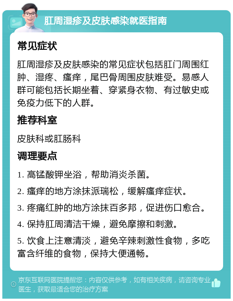 肛周湿疹及皮肤感染就医指南 常见症状 肛周湿疹及皮肤感染的常见症状包括肛门周围红肿、湿疼、瘙痒，尾巴骨周围皮肤难受。易感人群可能包括长期坐着、穿紧身衣物、有过敏史或免疫力低下的人群。 推荐科室 皮肤科或肛肠科 调理要点 1. 高锰酸钾坐浴，帮助消炎杀菌。 2. 瘙痒的地方涂抹派瑞松，缓解瘙痒症状。 3. 疼痛红肿的地方涂抹百多邦，促进伤口愈合。 4. 保持肛周清洁干燥，避免摩擦和刺激。 5. 饮食上注意清淡，避免辛辣刺激性食物，多吃富含纤维的食物，保持大便通畅。