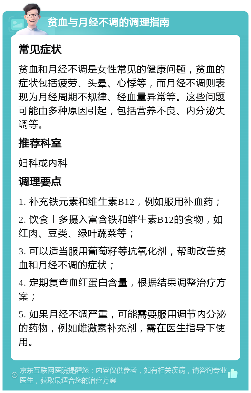 贫血与月经不调的调理指南 常见症状 贫血和月经不调是女性常见的健康问题，贫血的症状包括疲劳、头晕、心悸等，而月经不调则表现为月经周期不规律、经血量异常等。这些问题可能由多种原因引起，包括营养不良、内分泌失调等。 推荐科室 妇科或内科 调理要点 1. 补充铁元素和维生素B12，例如服用补血药； 2. 饮食上多摄入富含铁和维生素B12的食物，如红肉、豆类、绿叶蔬菜等； 3. 可以适当服用葡萄籽等抗氧化剂，帮助改善贫血和月经不调的症状； 4. 定期复查血红蛋白含量，根据结果调整治疗方案； 5. 如果月经不调严重，可能需要服用调节内分泌的药物，例如雌激素补充剂，需在医生指导下使用。